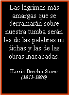 Cuadro de texto: Las lágrimas más amargas que se derramarán sobre nuestra tumba serán las de las palabras no dichas y las de las obras inacabadas.Harriet Beecher Stowe (1811-1896)